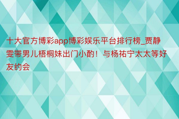 十大官方博彩app博彩娱乐平台排行榜_贾静雯带男儿梧桐妹出门小酌！与杨祐宁太太等好友约会