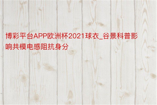 博彩平台APP欧洲杯2021球衣_谷景科普影响共模电感阻抗身分