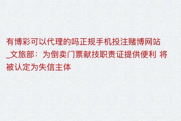 有博彩可以代理的吗正规手机投注赌博网站_文旅部：为倒卖门票献技职责证提供便利 将被认定为失信主体